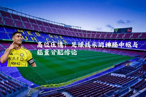 高位压迫:足球战术的神经中枢与能量分配悖论