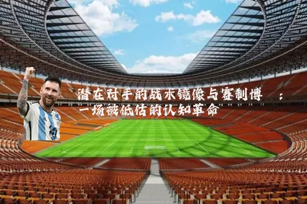 潜在对手的战术镜像与赛制博弈:一场被低估的认知革命